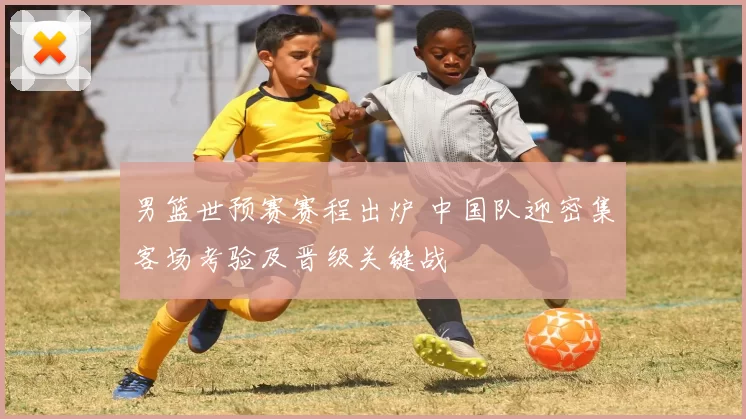 男篮世预赛赛程出炉 中国队迎密集客场考验及晋级关键战
