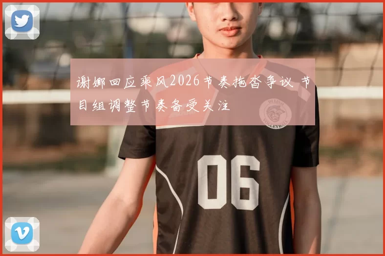 谢娜回应乘风2026节奏拖沓争议 节目组调整节奏备受关注