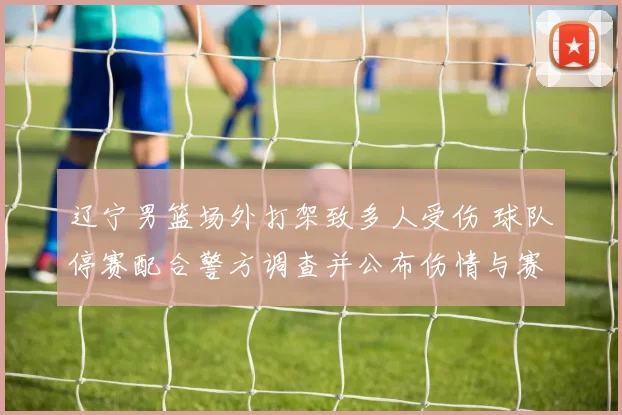 辽宁男篮场外打架致多人受伤 球队停赛配合警方调查并公布伤情与赛程调整