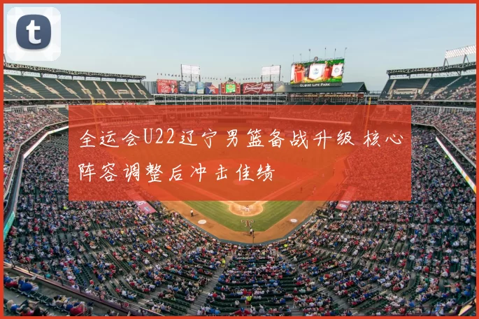 全运会U22辽宁男篮备战升级 核心阵容调整后冲击佳绩