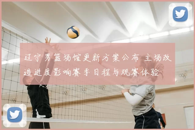 辽宁男篮场馆更新方案公布 主场改造进度影响赛季日程与观赛体验