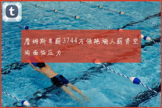 詹姆斯年薪3744万领跑湖人薪资空间面临压力