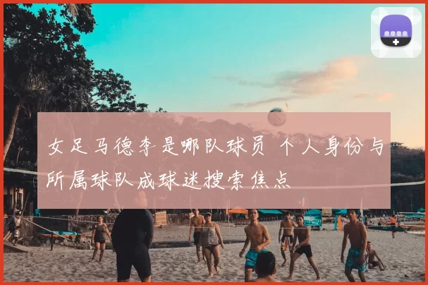 女足马德李是哪队球员 个人身份与所属球队成球迷搜索焦点