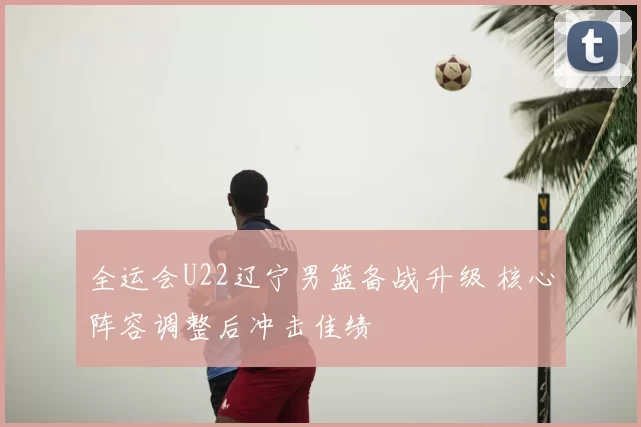 全运会U22辽宁男篮备战升级 核心阵容调整后冲击佳绩