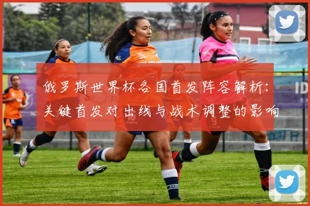 俄罗斯世界杯各国首发阵容解析：关键首发对出线与战术调整的影响及看点