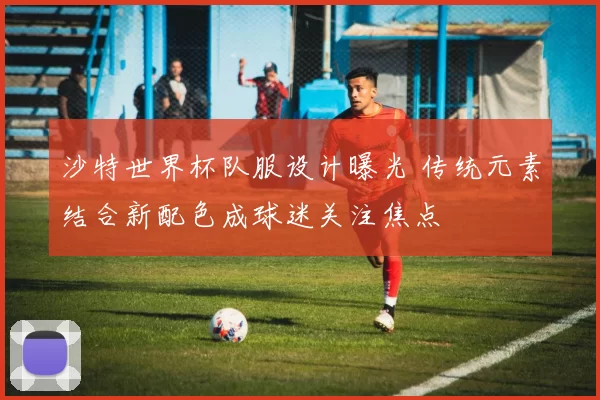 沙特世界杯队服设计曝光 传统元素结合新配色成球迷关注焦点