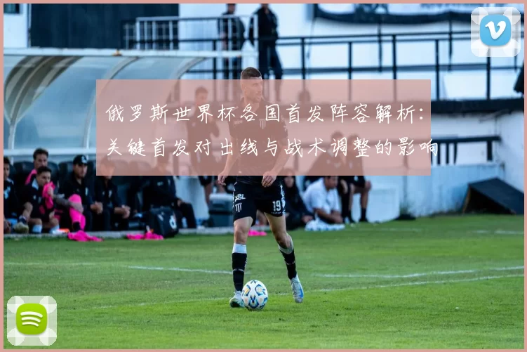 俄罗斯世界杯各国首发阵容解析：关键首发对出线与战术调整的影响及看点