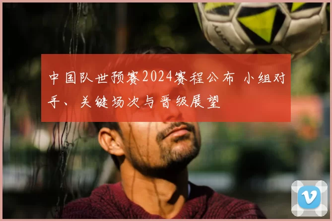 中国队世预赛2024赛程公布 小组对手、关键场次与晋级展望