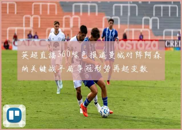 英超直播360绿色报道曼城对阵阿森纳关键战平局争冠形势再起变数