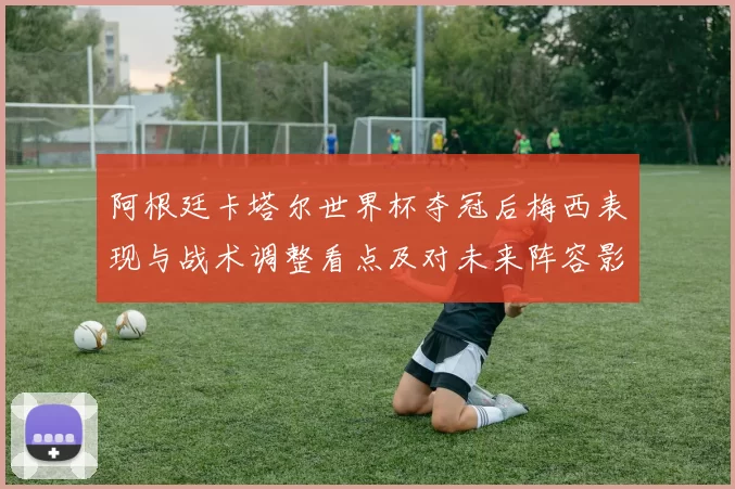 阿根廷卡塔尔世界杯夺冠后梅西表现与战术调整看点及对未来阵容影响