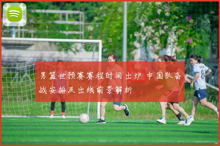 男篮世预赛赛程时间出炉 中国队备战安排及出线前景解析