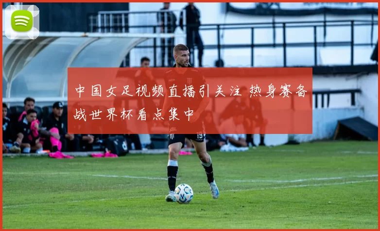 中国女足视频直播引关注 热身赛备战世界杯看点集中