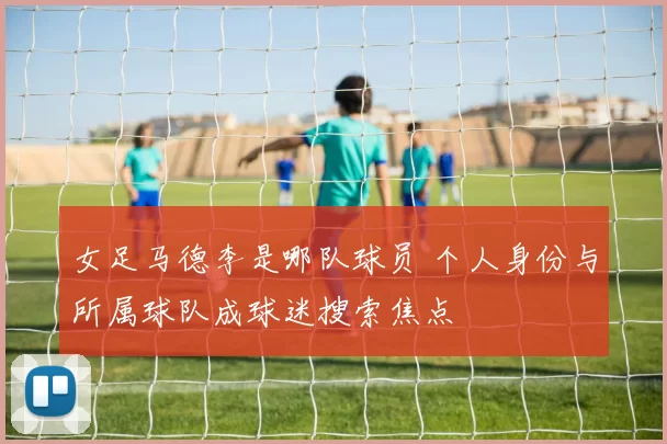 女足马德李是哪队球员 个人身份与所属球队成球迷搜索焦点