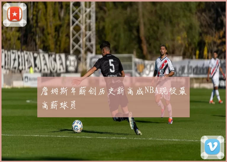 詹姆斯年薪创历史新高成NBA现役最高薪球员