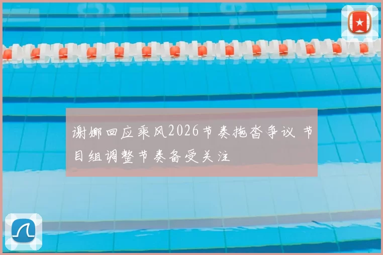 谢娜回应乘风2026节奏拖沓争议 节目组调整节奏备受关注