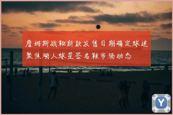 詹姆斯战靴新款发售日期确定球迷聚焦湖人球星签名鞋市场动态