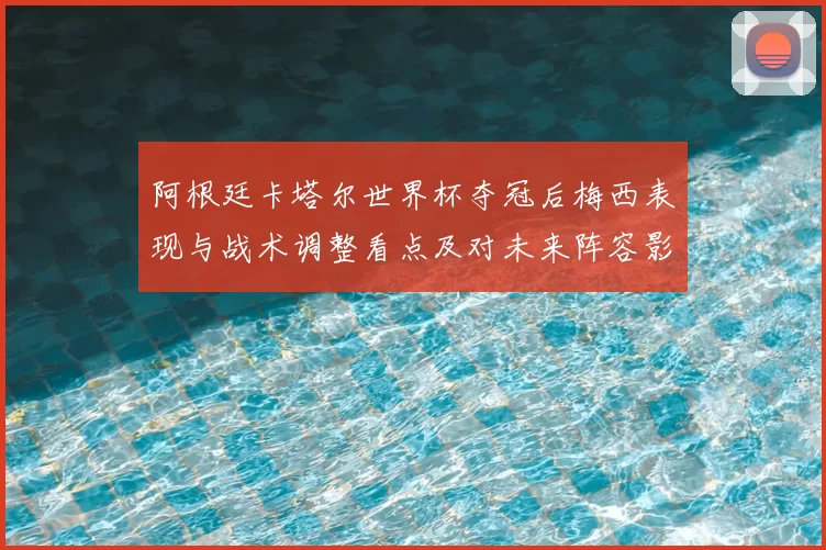 阿根廷卡塔尔世界杯夺冠后梅西表现与战术调整看点及对未来阵容影响