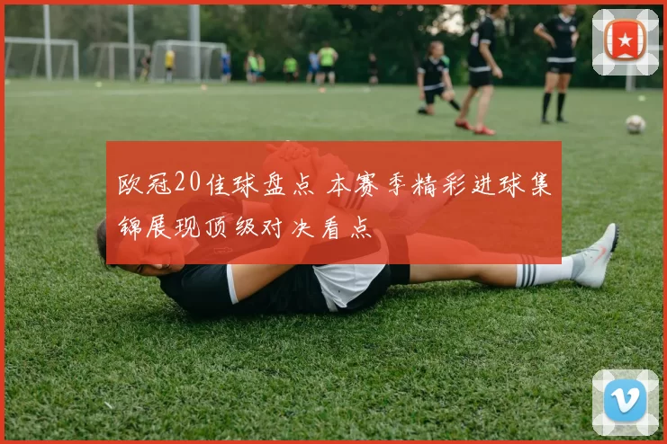 欧冠20佳球盘点 本赛季精彩进球集锦展现顶级对决看点