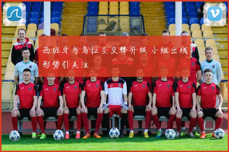 西班牙与乌拉圭交锋升级 小组出线形势引关注