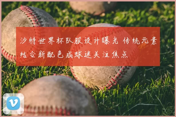 沙特世界杯队服设计曝光 传统元素结合新配色成球迷关注焦点