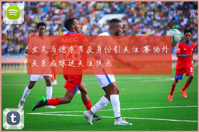 女足马德李男友身份引关注 赛场外关系成球迷关注焦点