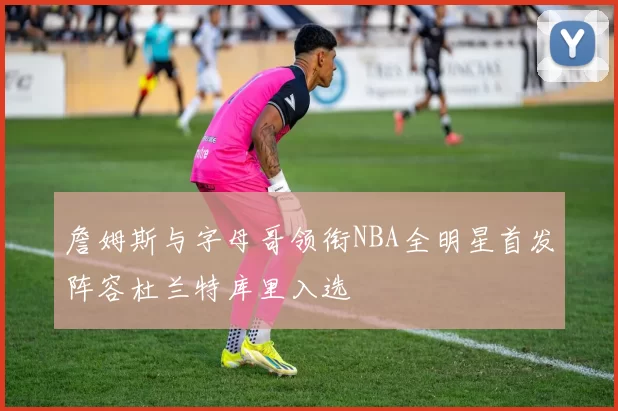 詹姆斯与字母哥领衔NBA全明星首发阵容杜兰特库里入选