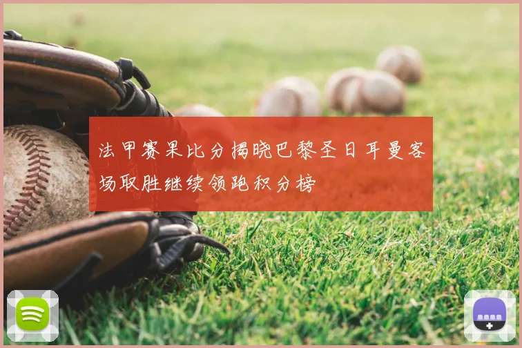 法甲赛果比分揭晓巴黎圣日耳曼客场取胜继续领跑积分榜