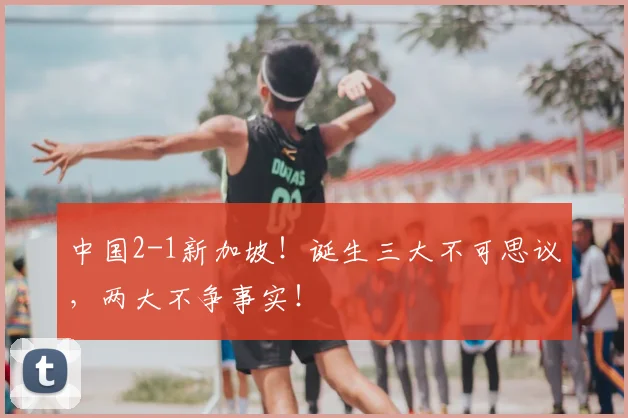 中国2-1新加坡！诞生三大不可思议，两大不争事实！