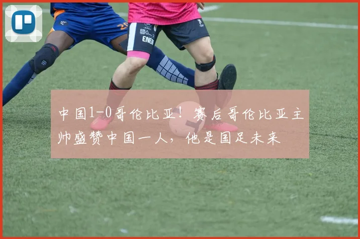 中国1-0哥伦比亚!赛后哥伦比亚主帅盛赞中国一人,他是国足未来