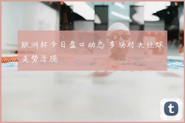 欧洲杯今日盘口动态 多场对决让球走势浮现