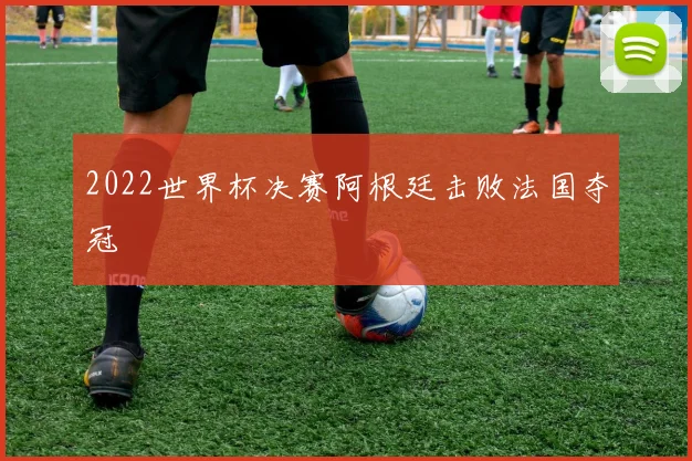 2022世界杯决赛阿根廷击败法国夺冠