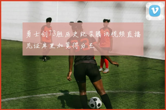 勇士创73胜历史纪录腾讯视频直播见证库里加冕得分王