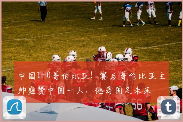 中国1-0哥伦比亚！赛后哥伦比亚主帅盛赞中国一人，他是国足未来