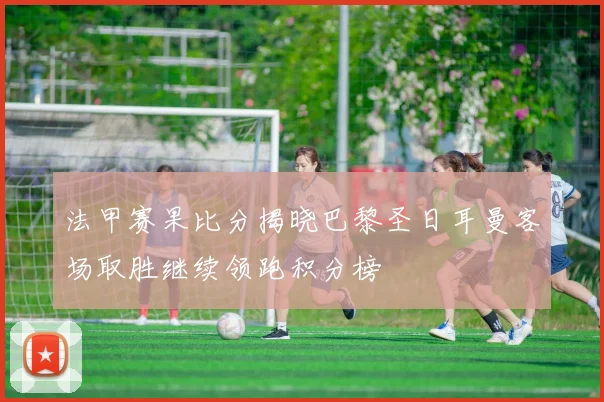 法甲赛果比分揭晓巴黎圣日耳曼客场取胜继续领跑积分榜