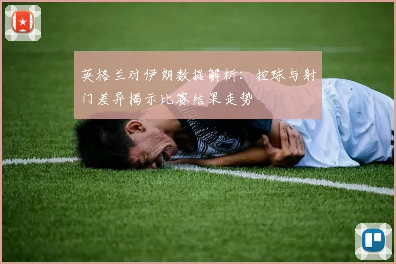 英格兰对伊朗数据解析：控球与射门差异揭示比赛结果走势