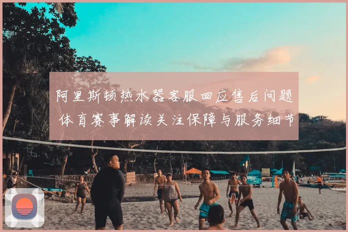 阿里斯顿热水器客服回应售后问题 体育赛事解读关注保障与服务细节