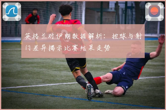 英格兰对伊朗数据解析：控球与射门差异揭示比赛结果走势