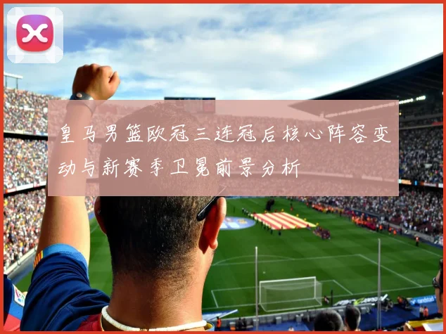 皇马男篮欧冠三连冠后核心阵容变动与新赛季卫冕前景分析