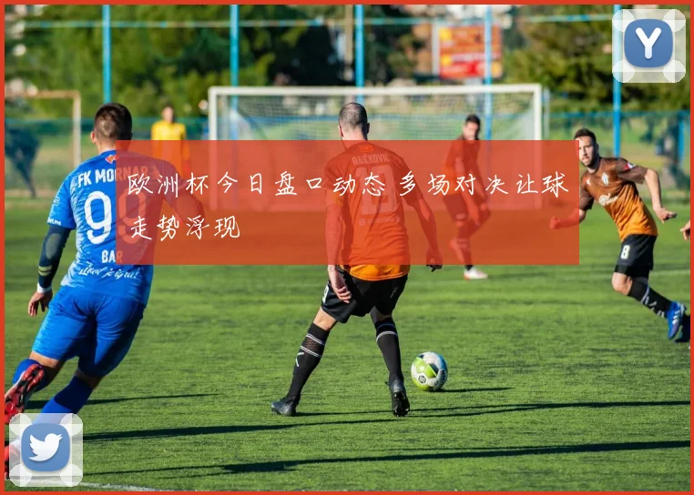 欧洲杯今日盘口动态 多场对决让球走势浮现